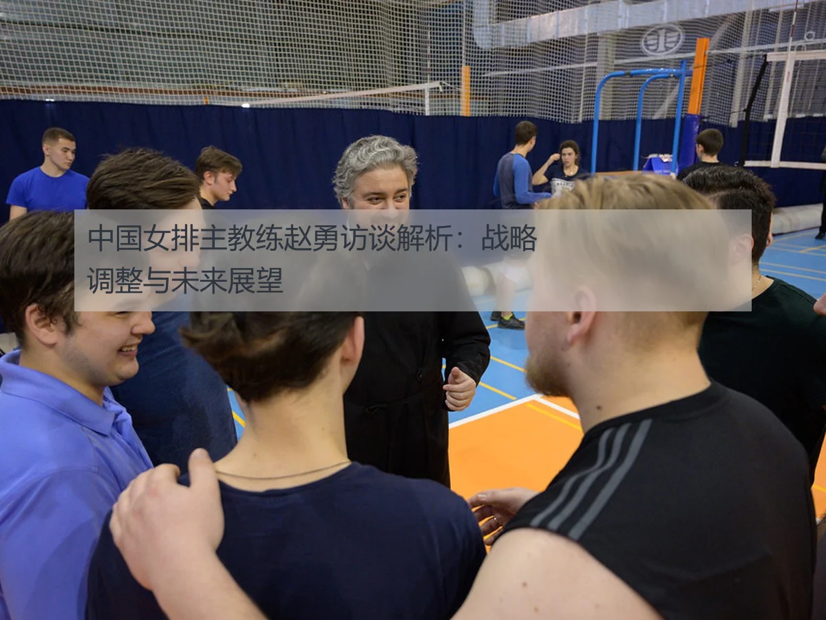 中国女排主教练赵勇访谈解析:战略调整与未来展望